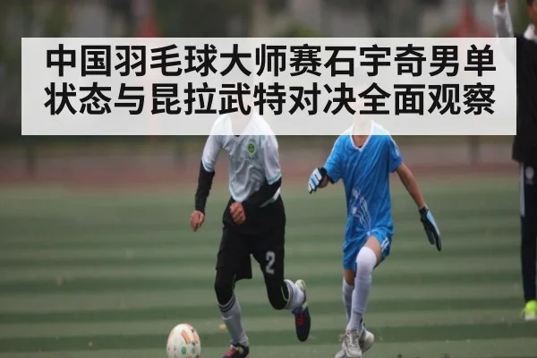 中国羽毛球大师赛石宇奇男单状态与昆拉武特对决全面观察