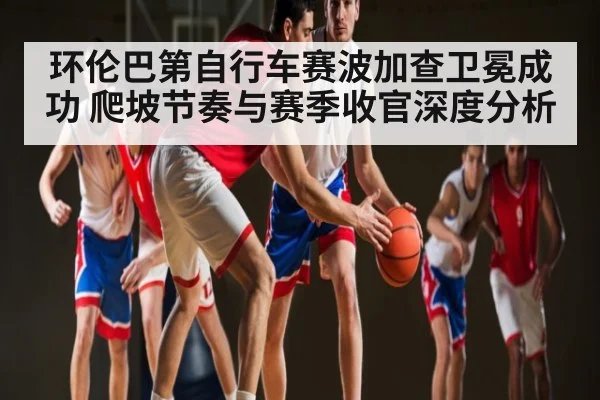 环伦巴第自行车赛波加查卫冕成功 爬坡节奏与赛季收官深度分析