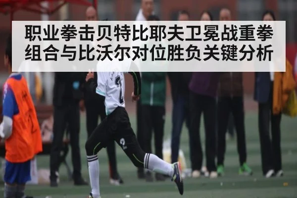 职业拳击贝特比耶夫卫冕战重拳组合与比沃尔对位胜负关键分析（www.c7c7.app）